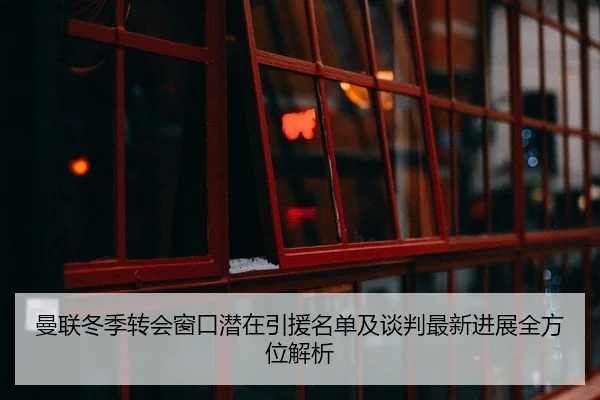 曼联冬季转会窗口潜在引援名单及谈判最新进展全方位解析